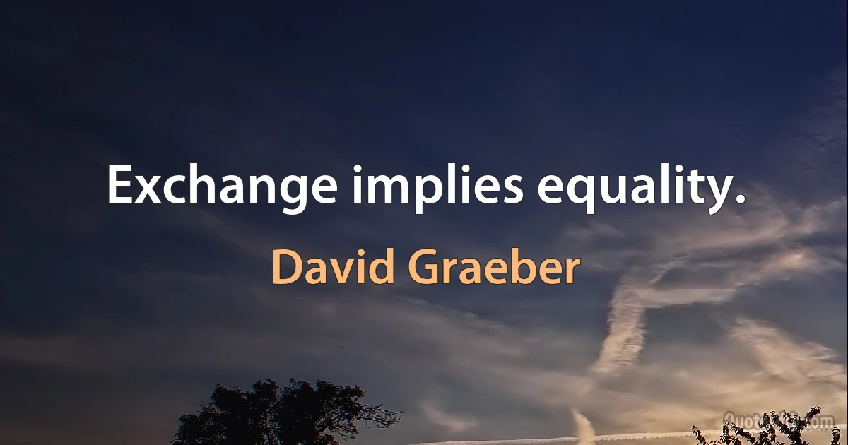 Exchange implies equality. (David Graeber)