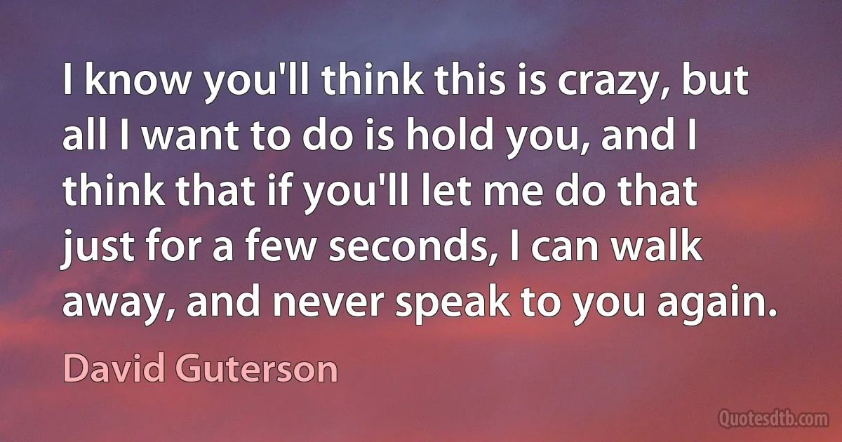 I know you'll think this is crazy, but all I want to do is hold you, and I think that if you'll let me do that just for a few seconds, I can walk away, and never speak to you again. (David Guterson)