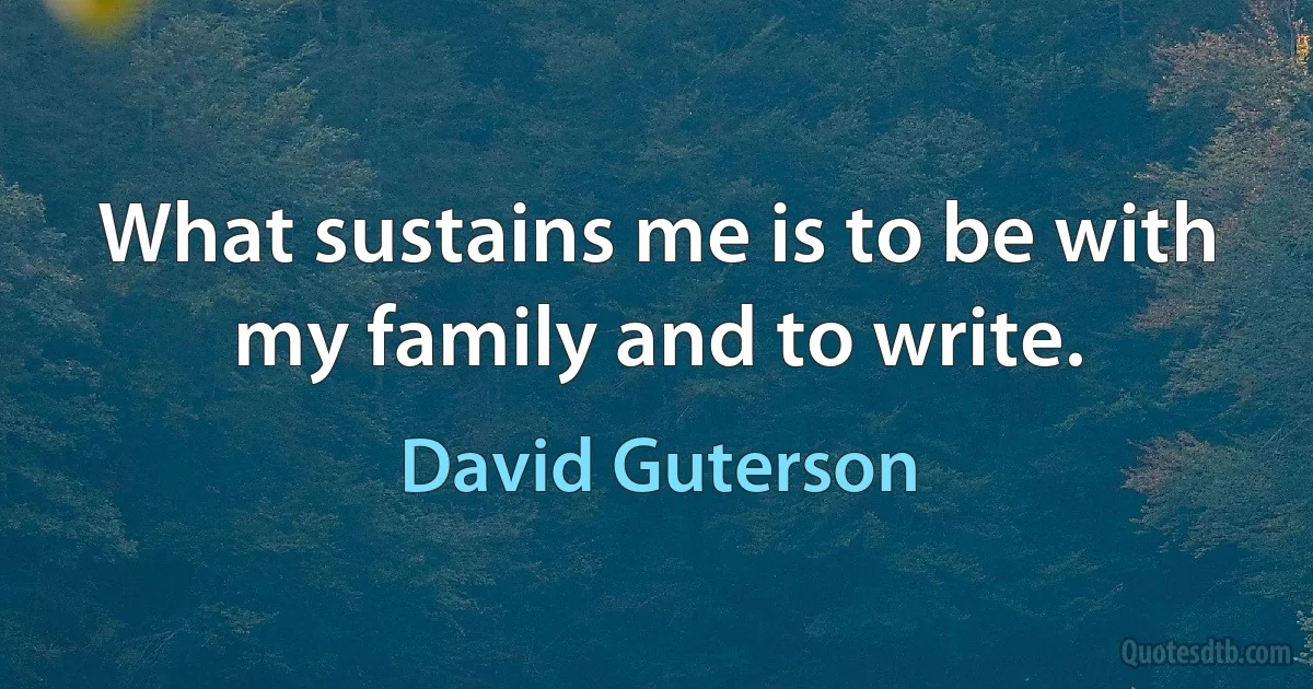 What sustains me is to be with my family and to write. (David Guterson)