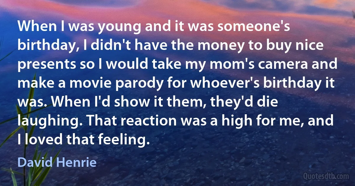 When I was young and it was someone's birthday, I didn't have the money to buy nice presents so I would take my mom's camera and make a movie parody for whoever's birthday it was. When I'd show it them, they'd die laughing. That reaction was a high for me, and I loved that feeling. (David Henrie)