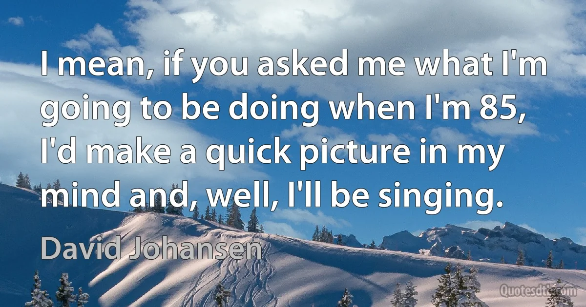 I mean, if you asked me what I'm going to be doing when I'm 85, I'd make a quick picture in my mind and, well, I'll be singing. (David Johansen)