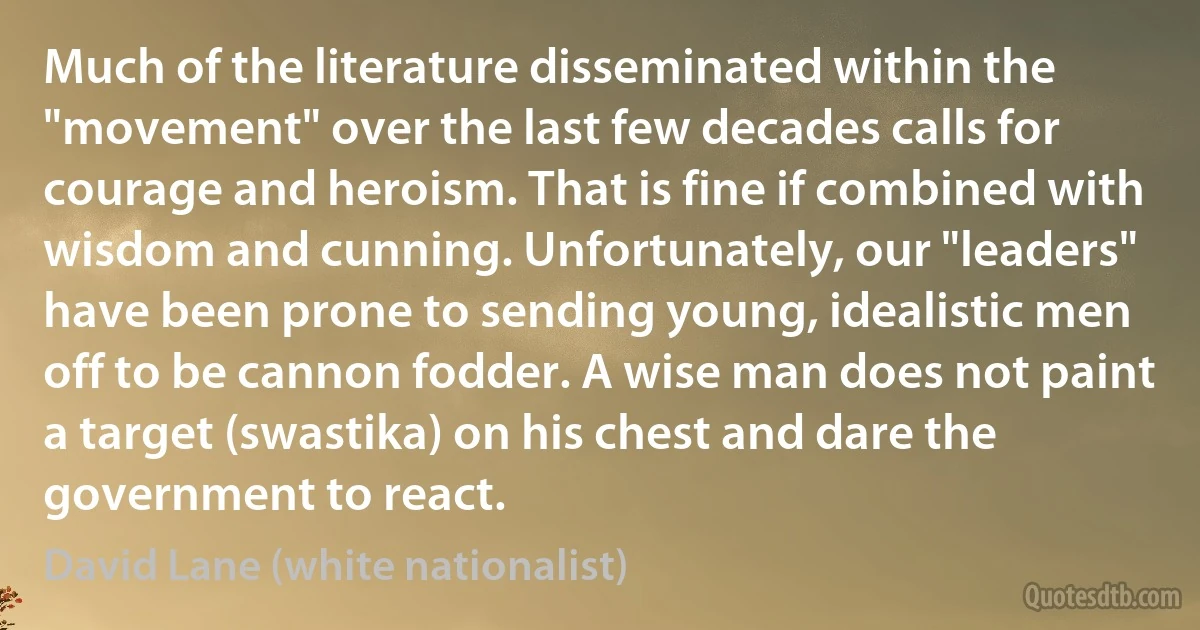 Much of the literature disseminated within the "movement" over the last few decades calls for courage and heroism. That is fine if combined with wisdom and cunning. Unfortunately, our "leaders" have been prone to sending young, idealistic men off to be cannon fodder. A wise man does not paint a target (swastika) on his chest and dare the government to react. (David Lane (white nationalist))