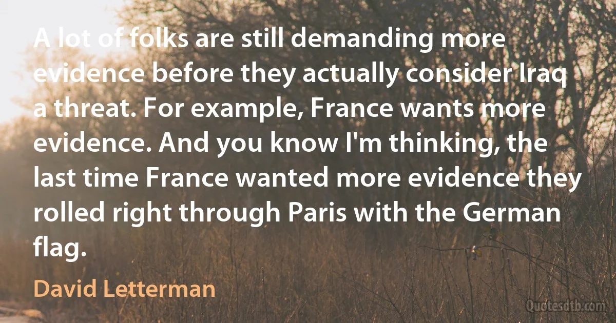 A lot of folks are still demanding more evidence before they actually consider Iraq a threat. For example, France wants more evidence. And you know I'm thinking, the last time France wanted more evidence they rolled right through Paris with the German flag. (David Letterman)