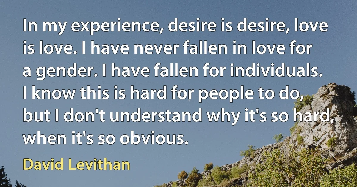 In my experience, desire is desire, love is love. I have never fallen in love for a gender. I have fallen for individuals. I know this is hard for people to do, but I don't understand why it's so hard, when it's so obvious. (David Levithan)