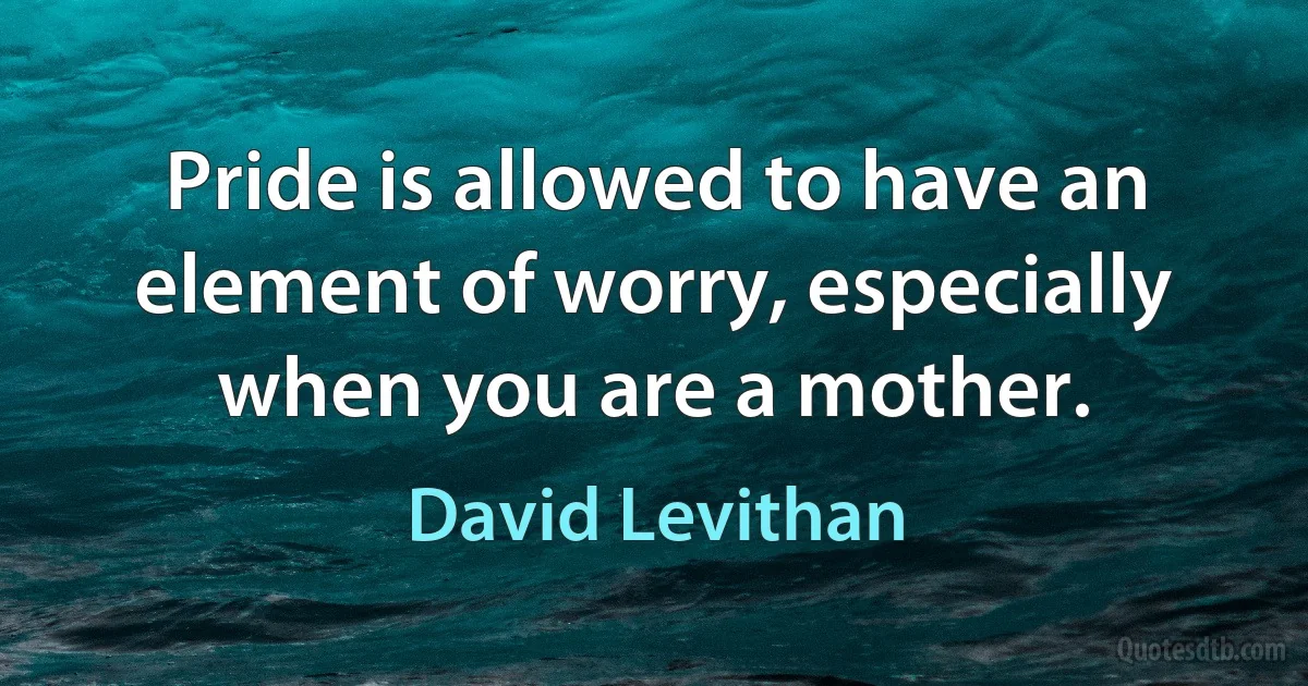 Pride is allowed to have an element of worry, especially when you are a mother. (David Levithan)