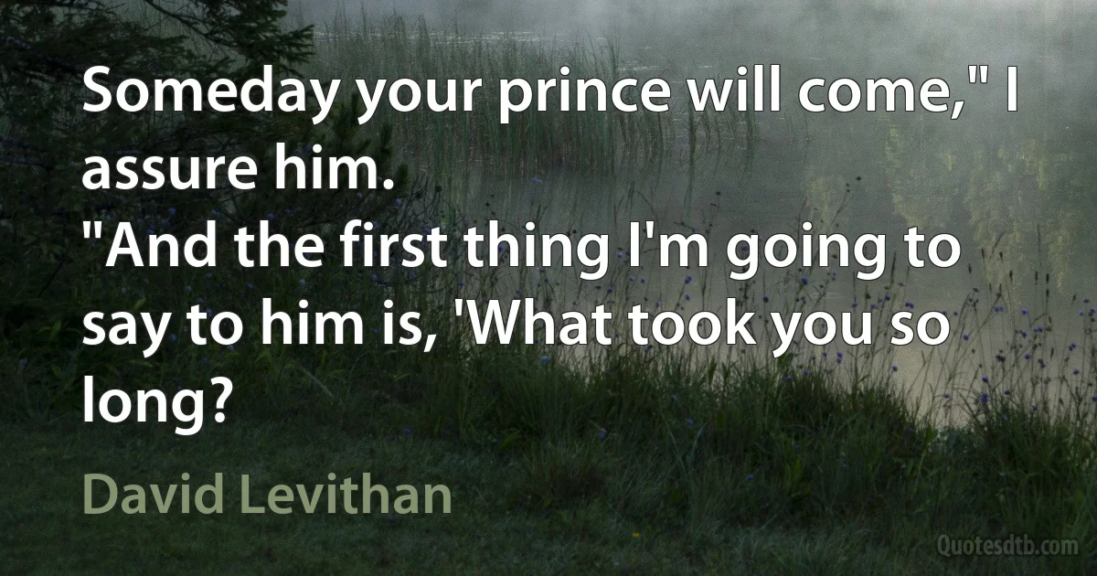 Someday your prince will come," I assure him.
"And the first thing I'm going to say to him is, 'What took you so long? (David Levithan)