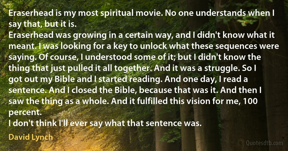 Eraserhead is my most spiritual movie. No one understands when I say that, but it is.
Eraserhead was growing in a certain way, and I didn't know what it meant. I was looking for a key to unlock what these sequences were saying. Of course, I understood some of it; but I didn't know the thing that just pulled it all together. And it was a struggle. So I got out my Bible and I started reading. And one day, I read a sentence. And I closed the Bible, because that was it. And then I saw the thing as a whole. And it fulfilled this vision for me, 100 percent.
I don't think I'll ever say what that sentence was. (David Lynch)