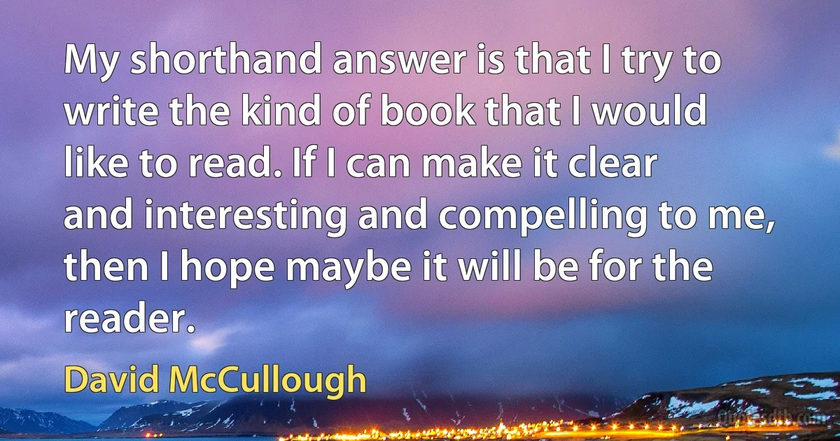 My shorthand answer is that I try to write the kind of book that I would like to read. If I can make it clear and interesting and compelling to me, then I hope maybe it will be for the reader. (David McCullough)