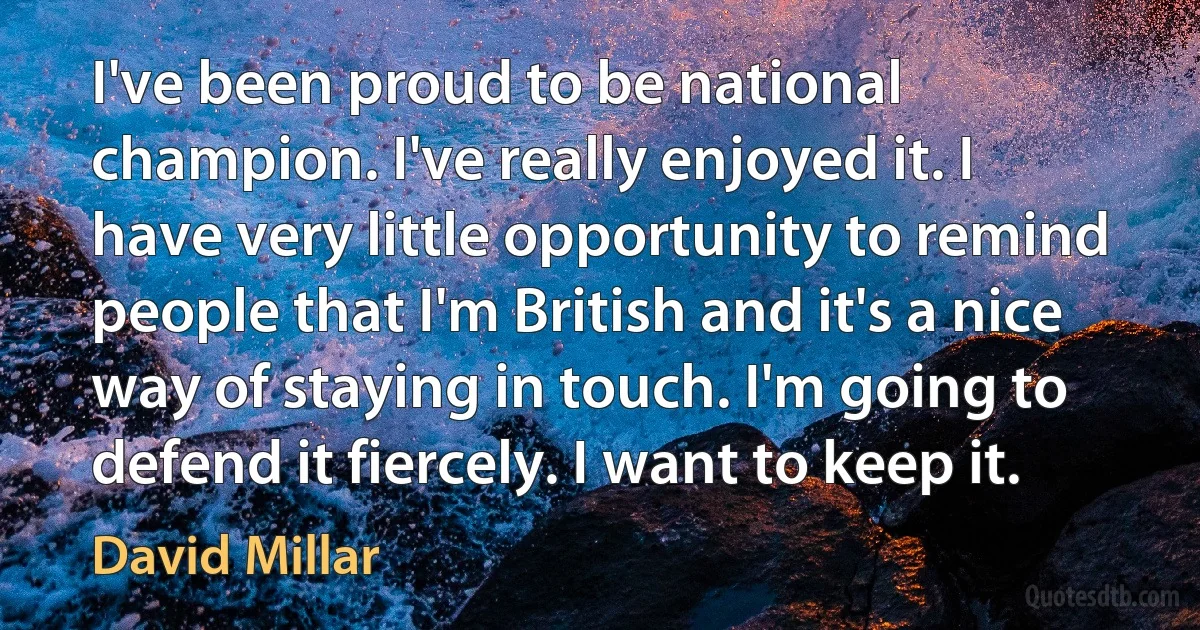 I've been proud to be national champion. I've really enjoyed it. I have very little opportunity to remind people that I'm British and it's a nice way of staying in touch. I'm going to defend it fiercely. I want to keep it. (David Millar)