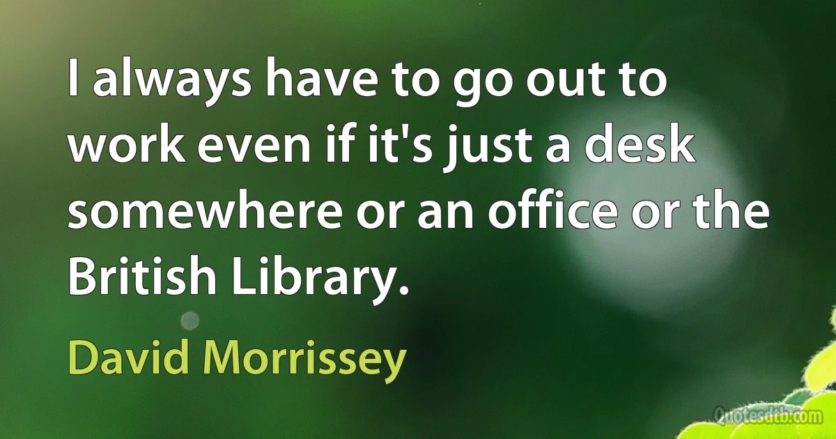 I always have to go out to work even if it's just a desk somewhere or an office or the British Library. (David Morrissey)