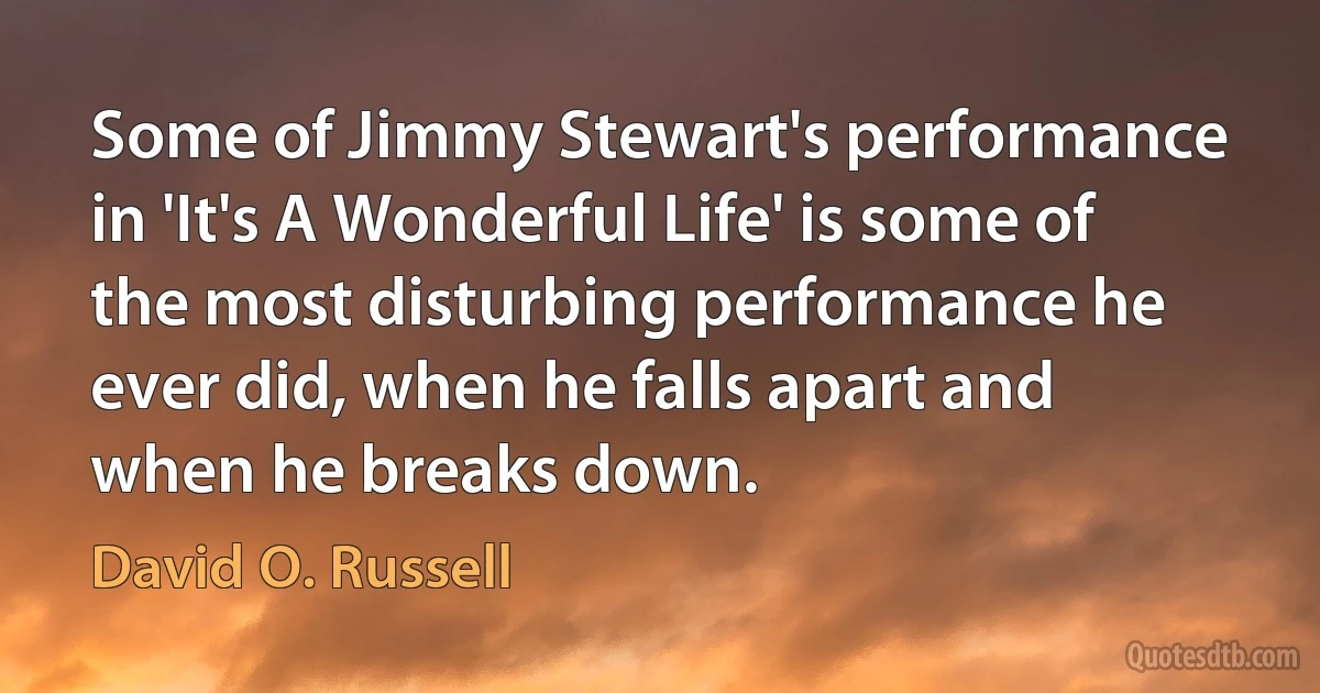 Some of Jimmy Stewart's performance in 'It's A Wonderful Life' is some of the most disturbing performance he ever did, when he falls apart and when he breaks down. (David O. Russell)