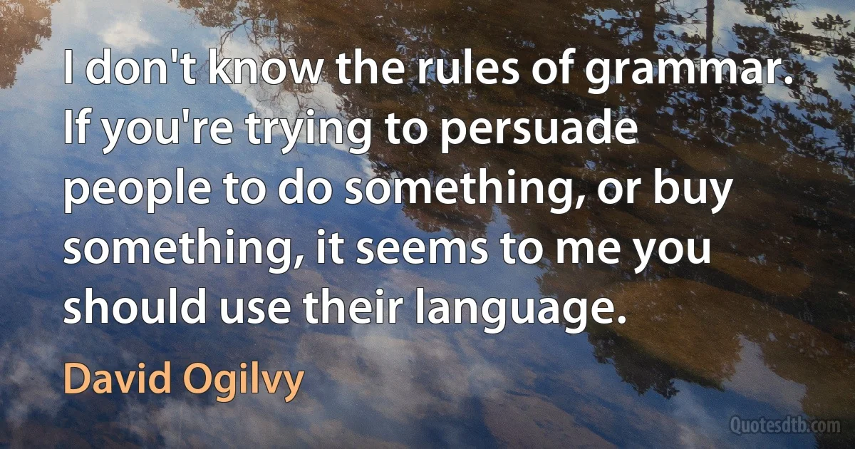 I don't know the rules of grammar. If you're trying to persuade people to do something, or buy something, it seems to me you should use their language. (David Ogilvy)