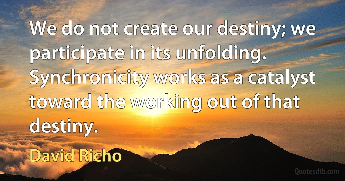 We do not create our destiny; we participate in its unfolding. Synchronicity works as a catalyst toward the working out of that destiny. (David Richo)