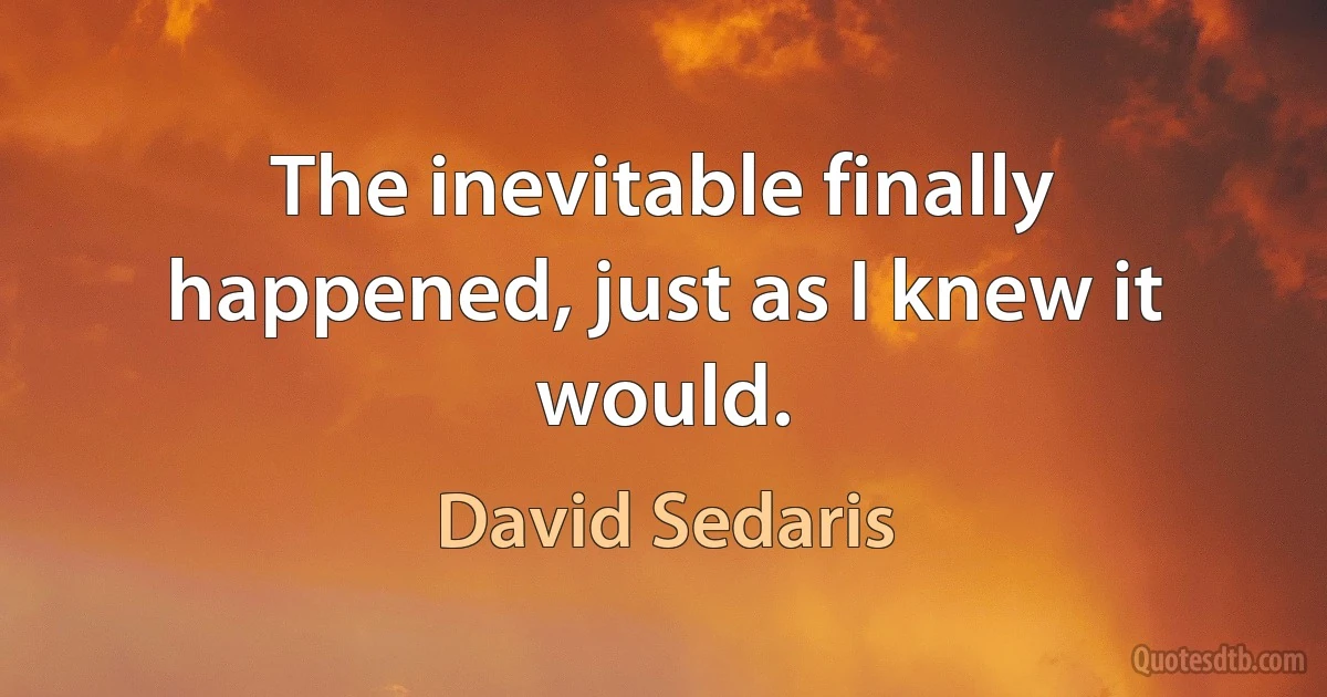 The inevitable finally happened, just as I knew it would. (David Sedaris)