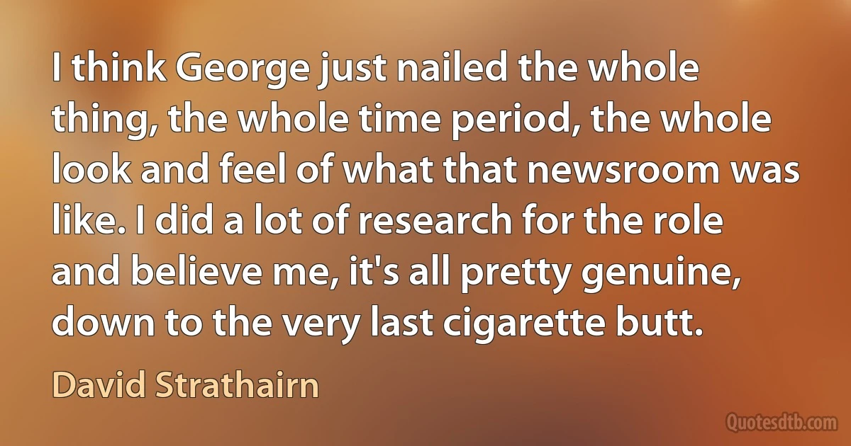 I think George just nailed the whole thing, the whole time period, the whole look and feel of what that newsroom was like. I did a lot of research for the role and believe me, it's all pretty genuine, down to the very last cigarette butt. (David Strathairn)