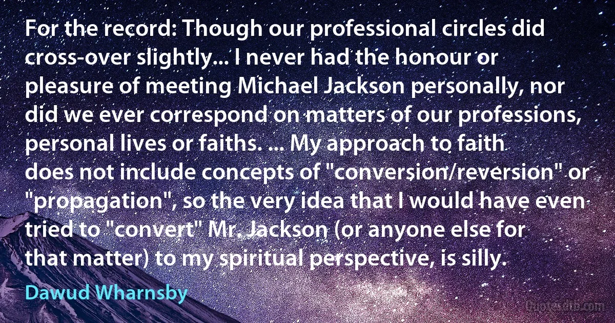 For the record: Though our professional circles did cross-over slightly... I never had the honour or pleasure of meeting Michael Jackson personally, nor did we ever correspond on matters of our professions, personal lives or faiths. ... My approach to faith does not include concepts of "conversion/reversion" or "propagation", so the very idea that I would have even tried to "convert" Mr. Jackson (or anyone else for that matter) to my spiritual perspective, is silly. (Dawud Wharnsby)