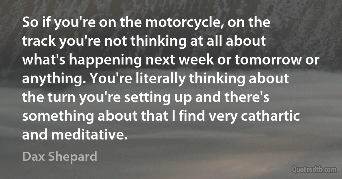 So if you're on the motorcycle, on the track you're not thinking at all about what's happening next week or tomorrow or anything. You're literally thinking about the turn you're setting up and there's something about that I find very cathartic and meditative. (Dax Shepard)