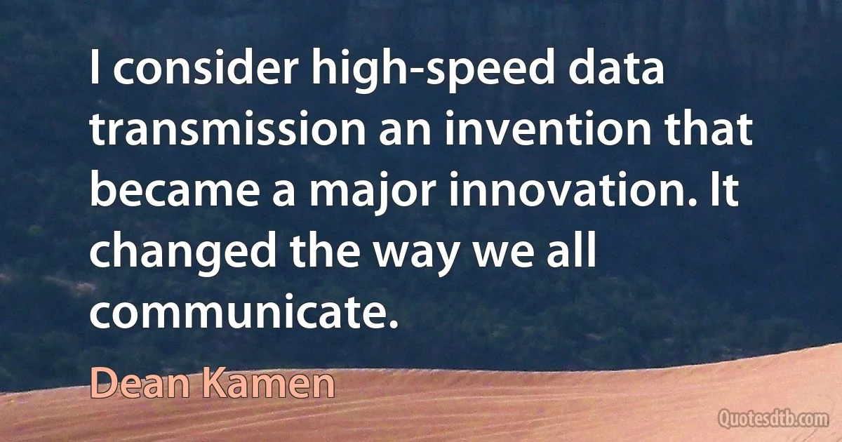 I consider high-speed data transmission an invention that became a major innovation. It changed the way we all communicate. (Dean Kamen)