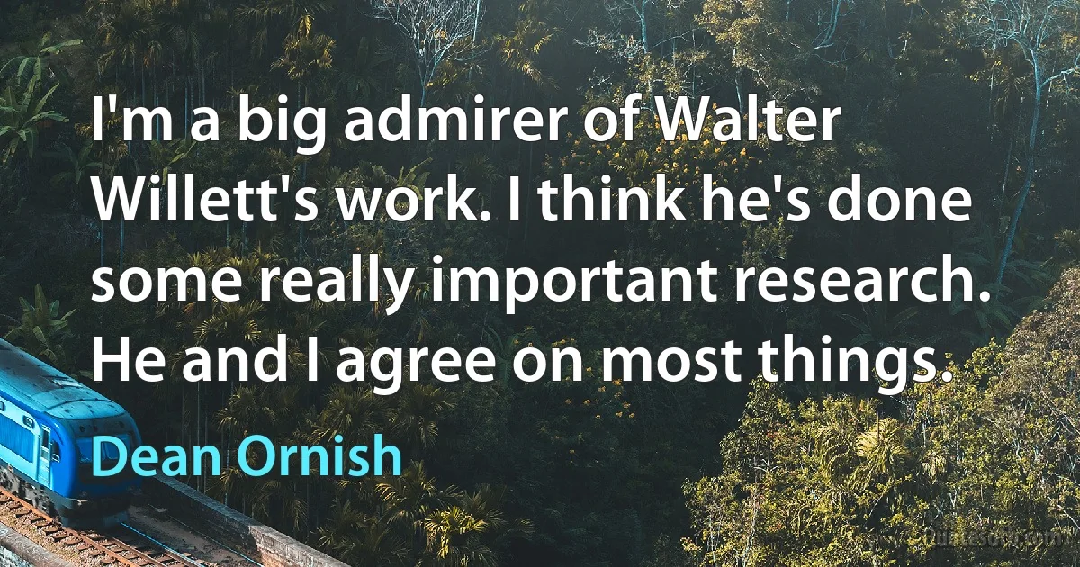 I'm a big admirer of Walter Willett's work. I think he's done some really important research. He and I agree on most things. (Dean Ornish)