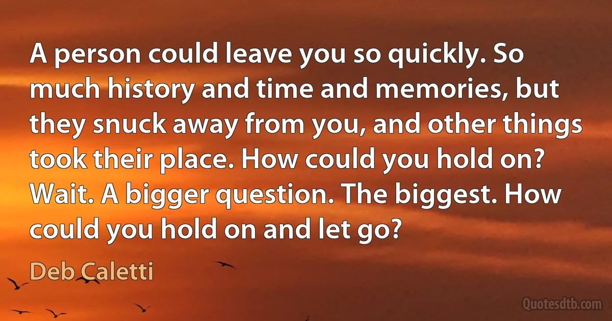 A person could leave you so quickly. So much history and time and memories, but they snuck away from you, and other things took their place. How could you hold on? Wait. A bigger question. The biggest. How could you hold on and let go? (Deb Caletti)