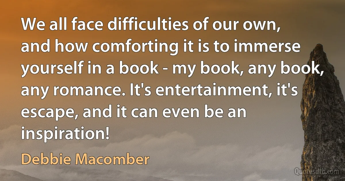 We all face difficulties of our own, and how comforting it is to immerse yourself in a book - my book, any book, any romance. It's entertainment, it's escape, and it can even be an inspiration! (Debbie Macomber)