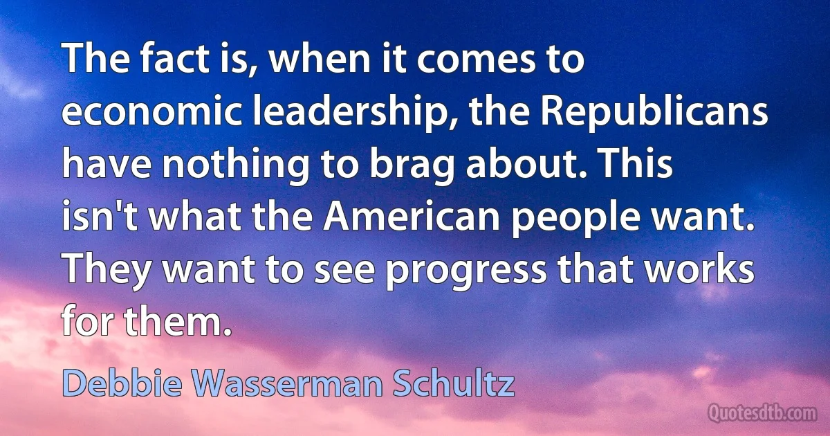 The fact is, when it comes to economic leadership, the Republicans have nothing to brag about. This isn't what the American people want. They want to see progress that works for them. (Debbie Wasserman Schultz)