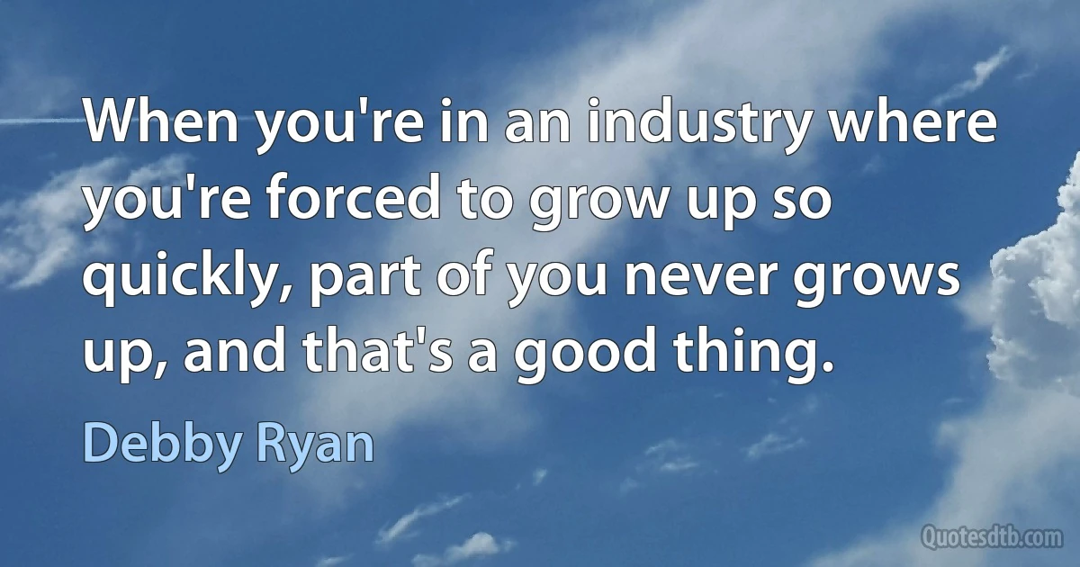 When you're in an industry where you're forced to grow up so quickly, part of you never grows up, and that's a good thing. (Debby Ryan)