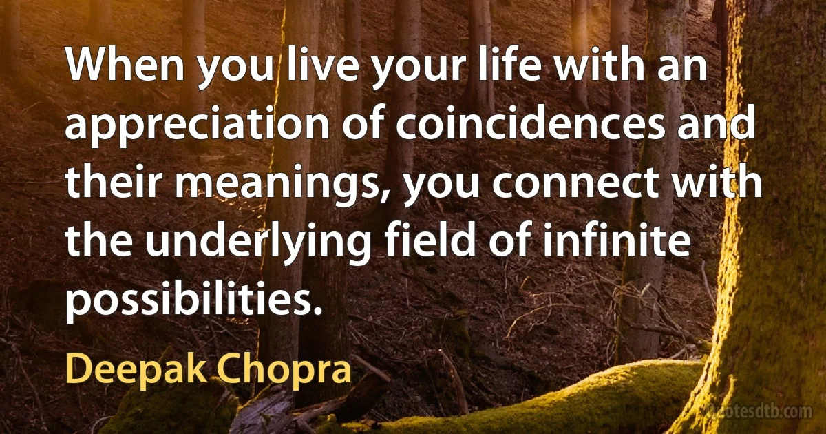 When you live your life with an appreciation of coincidences and their meanings, you connect with the underlying field of infinite possibilities. (Deepak Chopra)