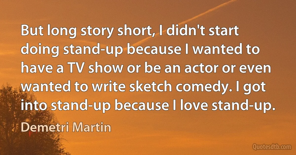 But long story short, I didn't start doing stand-up because I wanted to have a TV show or be an actor or even wanted to write sketch comedy. I got into stand-up because I love stand-up. (Demetri Martin)