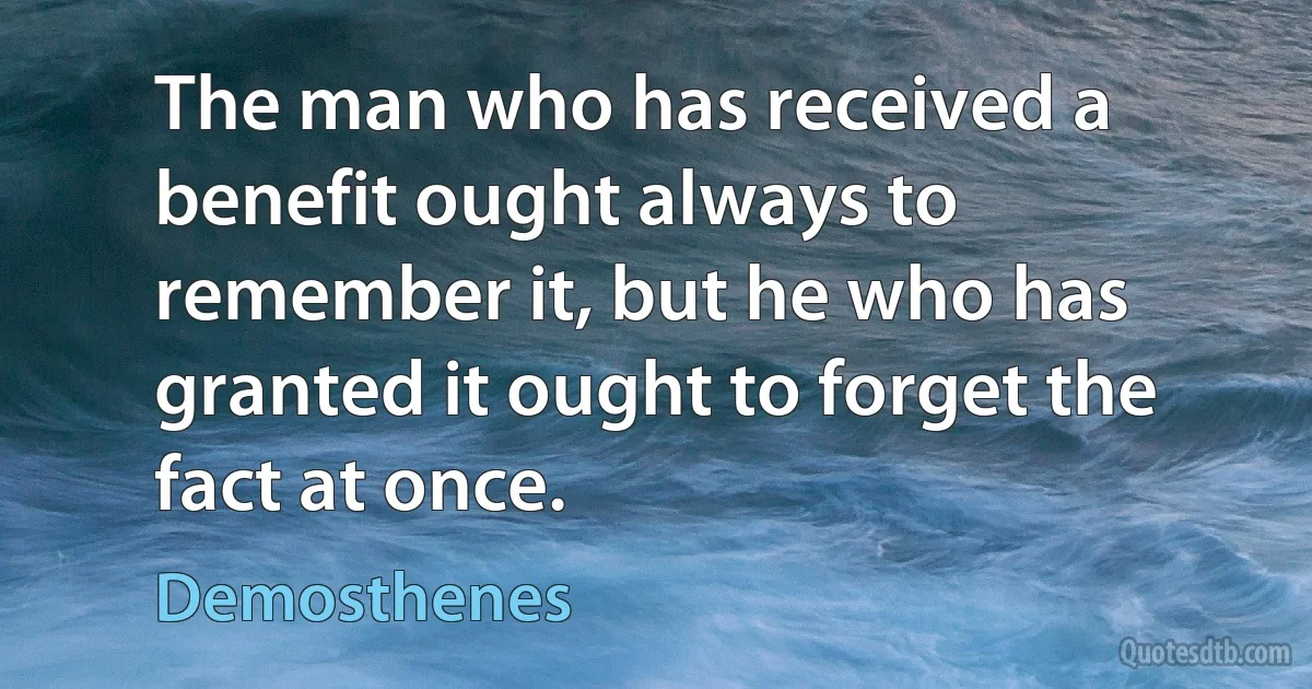 The man who has received a benefit ought always to remember it, but he who has granted it ought to forget the fact at once. (Demosthenes)