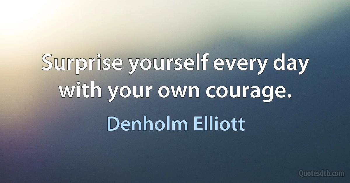 Surprise yourself every day with your own courage. (Denholm Elliott)