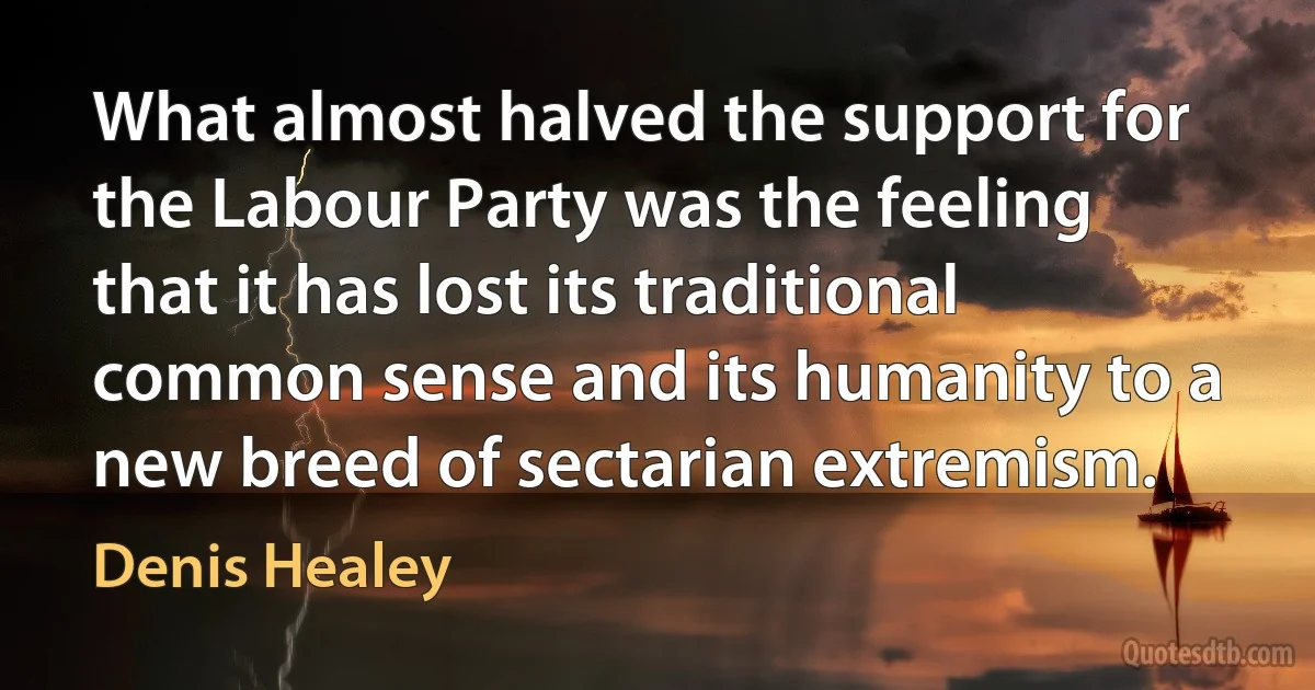 What almost halved the support for the Labour Party was the feeling that it has lost its traditional common sense and its humanity to a new breed of sectarian extremism. (Denis Healey)