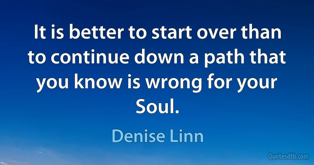 It is better to start over than to continue down a path that you know is wrong for your Soul. (Denise Linn)