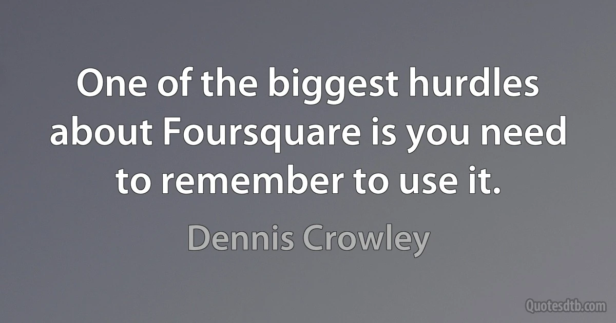 One of the biggest hurdles about Foursquare is you need to remember to use it. (Dennis Crowley)