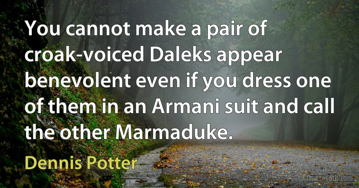 You cannot make a pair of croak-voiced Daleks appear benevolent even if you dress one of them in an Armani suit and call the other Marmaduke. (Dennis Potter)