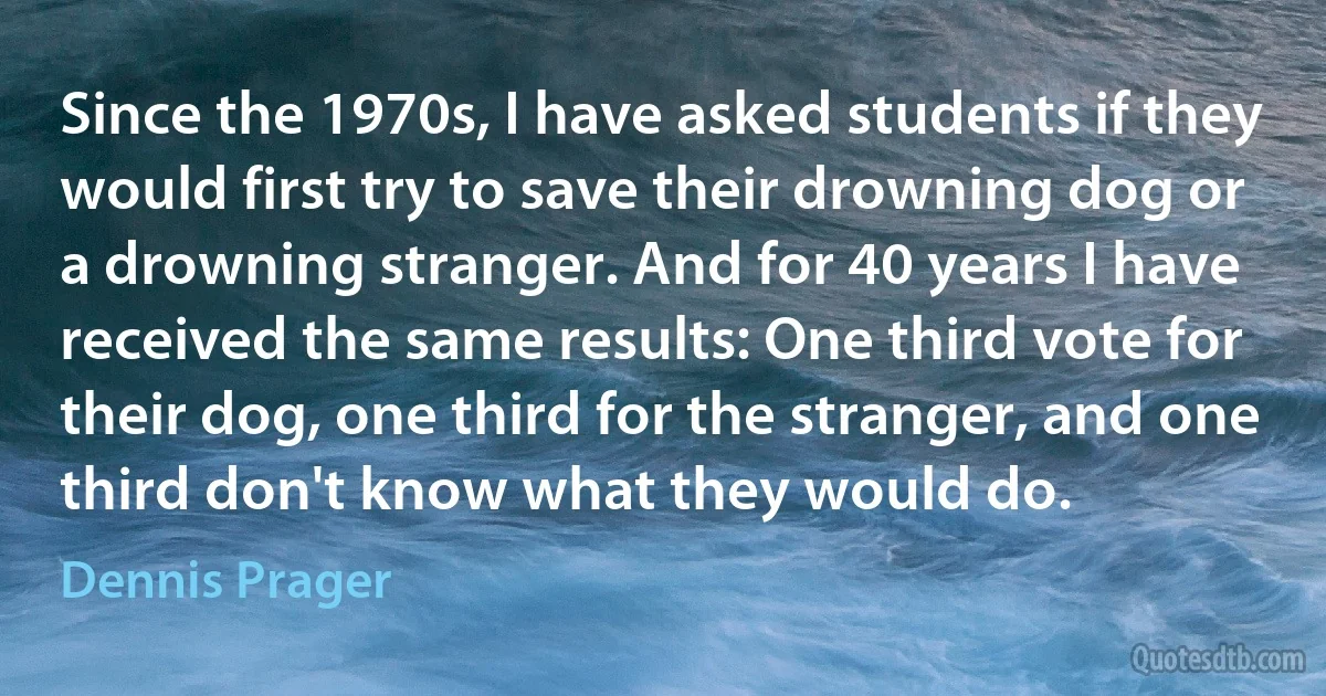 Since the 1970s, I have asked students if they would first try to save their drowning dog or a drowning stranger. And for 40 years I have received the same results: One third vote for their dog, one third for the stranger, and one third don't know what they would do. (Dennis Prager)