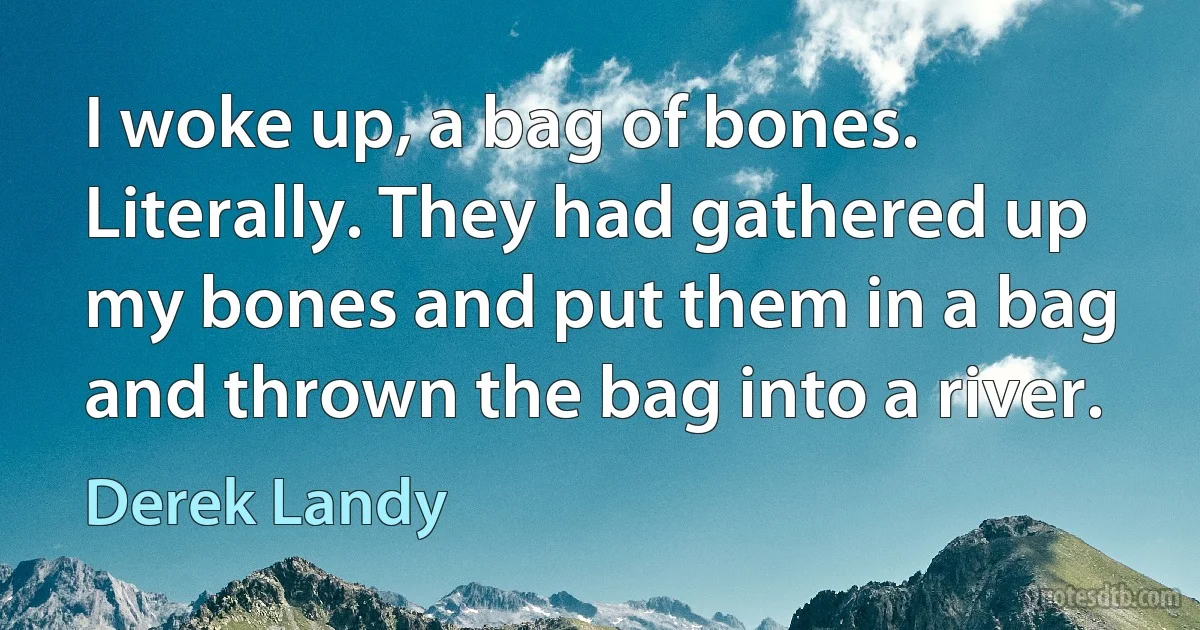 I woke up, a bag of bones. Literally. They had gathered up my bones and put them in a bag and thrown the bag into a river. (Derek Landy)