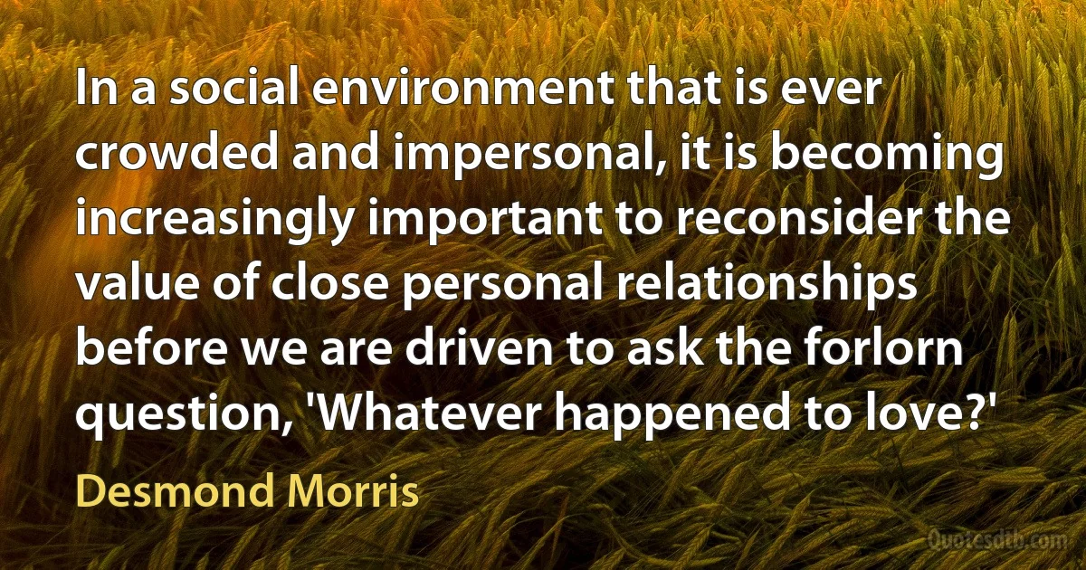 In a social environment that is ever crowded and impersonal, it is becoming increasingly important to reconsider the value of close personal relationships before we are driven to ask the forlorn question, 'Whatever happened to love?' (Desmond Morris)