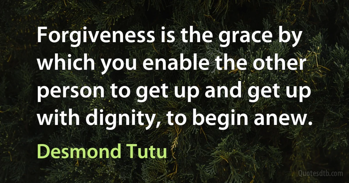 Forgiveness is the grace by which you enable the other person to get up and get up with dignity, to begin anew. (Desmond Tutu)