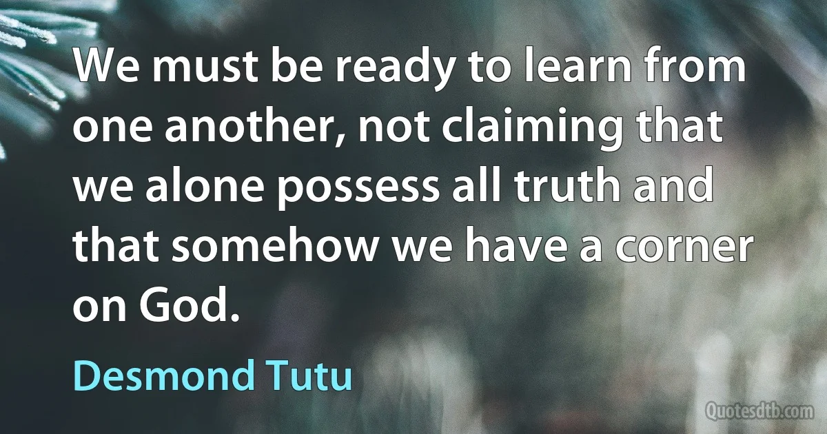 We must be ready to learn from one another, not claiming that we alone possess all truth and that somehow we have a corner on God. (Desmond Tutu)