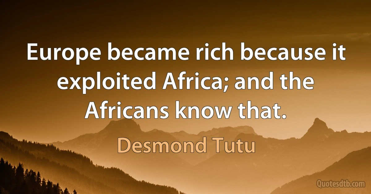 Europe became rich because it exploited Africa; and the Africans know that. (Desmond Tutu)