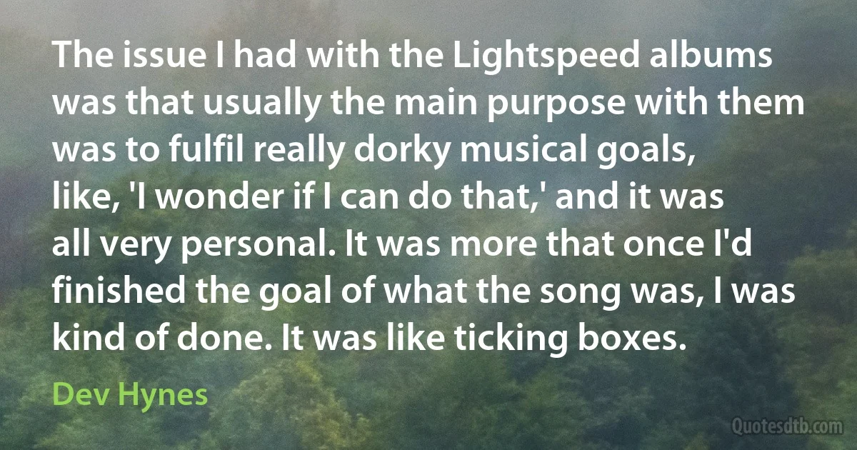 The issue I had with the Lightspeed albums was that usually the main purpose with them was to fulfil really dorky musical goals, like, 'I wonder if I can do that,' and it was all very personal. It was more that once I'd finished the goal of what the song was, I was kind of done. It was like ticking boxes. (Dev Hynes)