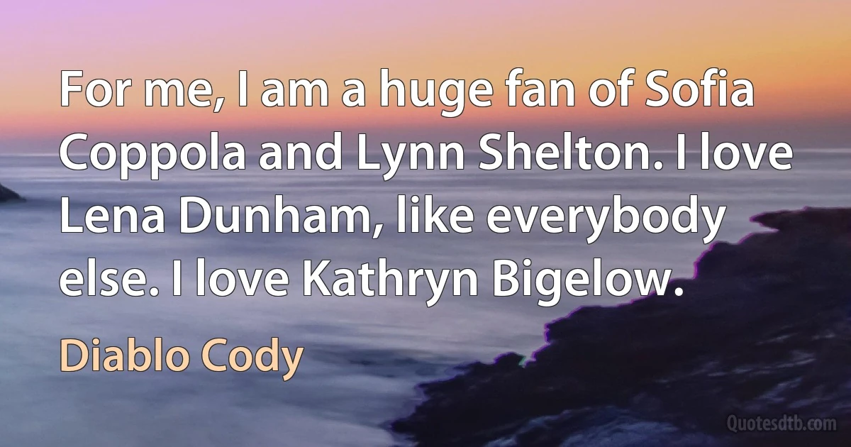 For me, I am a huge fan of Sofia Coppola and Lynn Shelton. I love Lena Dunham, like everybody else. I love Kathryn Bigelow. (Diablo Cody)