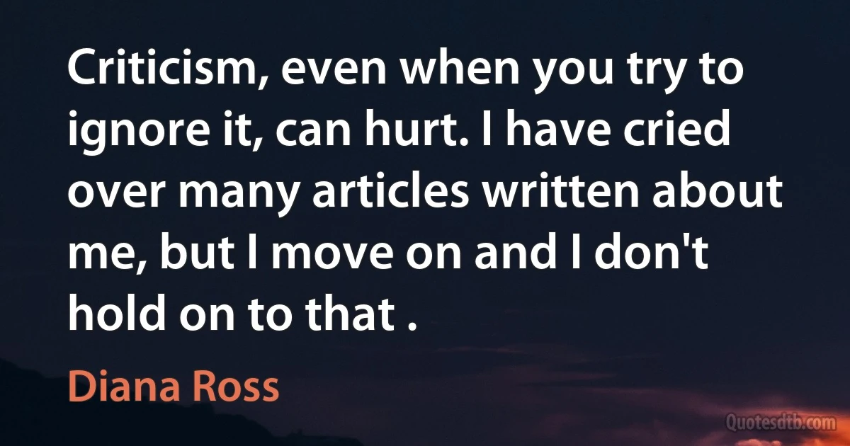 Criticism, even when you try to ignore it, can hurt. I have cried over many articles written about me, but I move on and I don't hold on to that . (Diana Ross)