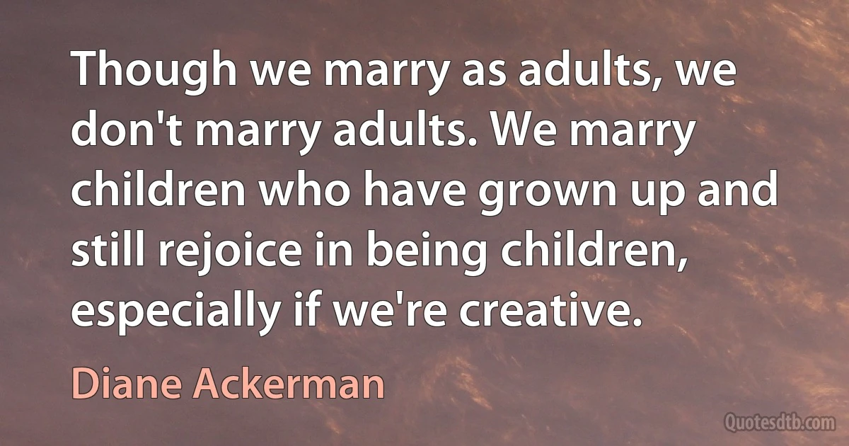 Though we marry as adults, we don't marry adults. We marry children who have grown up and still rejoice in being children, especially if we're creative. (Diane Ackerman)