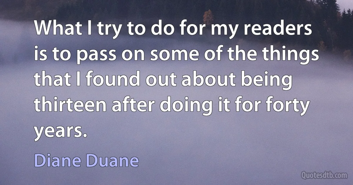 What I try to do for my readers is to pass on some of the things that I found out about being thirteen after doing it for forty years. (Diane Duane)