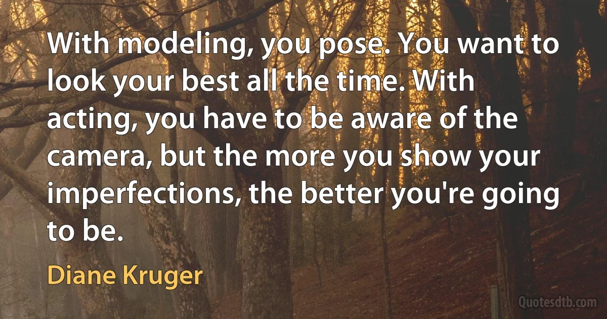 With modeling, you pose. You want to look your best all the time. With acting, you have to be aware of the camera, but the more you show your imperfections, the better you're going to be. (Diane Kruger)