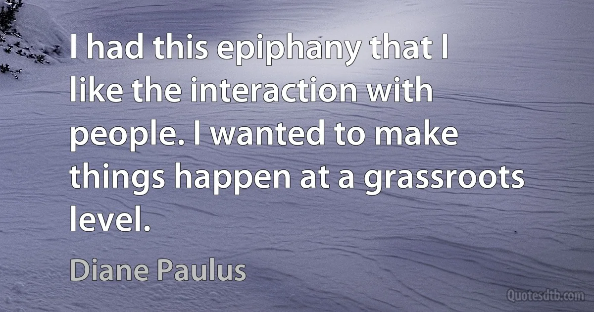 I had this epiphany that I like the interaction with people. I wanted to make things happen at a grassroots level. (Diane Paulus)