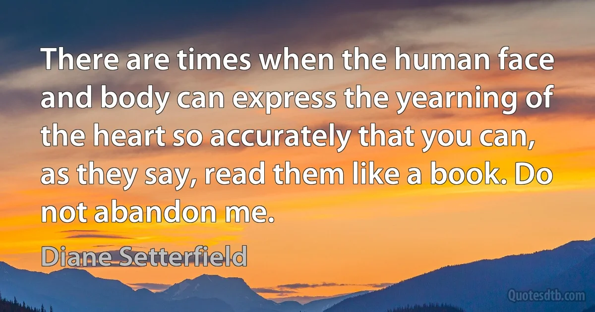 There are times when the human face and body can express the yearning of the heart so accurately that you can, as they say, read them like a book. Do not abandon me. (Diane Setterfield)