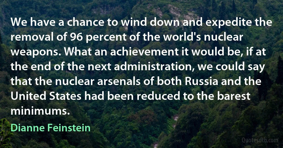 We have a chance to wind down and expedite the removal of 96 percent of the world's nuclear weapons. What an achievement it would be, if at the end of the next administration, we could say that the nuclear arsenals of both Russia and the United States had been reduced to the barest minimums. (Dianne Feinstein)